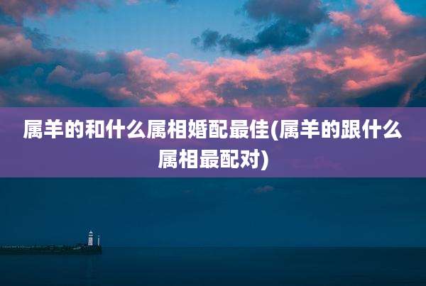 属羊的和什么属相婚配最佳(属羊的跟什么属相最配对)
