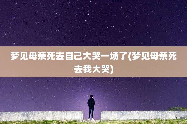 梦见母亲死去自己大哭一场了(梦见母亲死去我大哭)