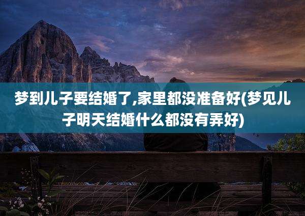梦到儿子要结婚了,家里都没准备好(梦见儿子明天结婚什么都没有弄好)