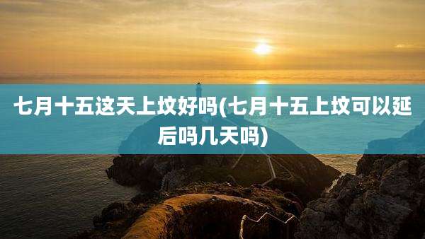 七月十五这天上坟好吗(七月十五上坟可以延后吗几天吗)