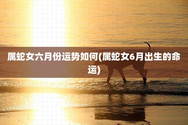 属蛇女六月份运势如何(属蛇女6月出生的命运)