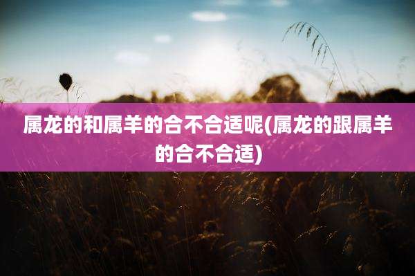 属龙的和属羊的合不合适呢(属龙的跟属羊的合不合适)