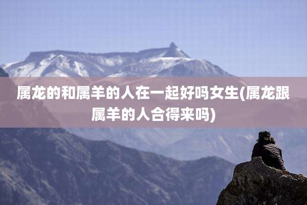属龙的和属羊的人在一起好吗女生(属龙跟属羊的人合得来吗)