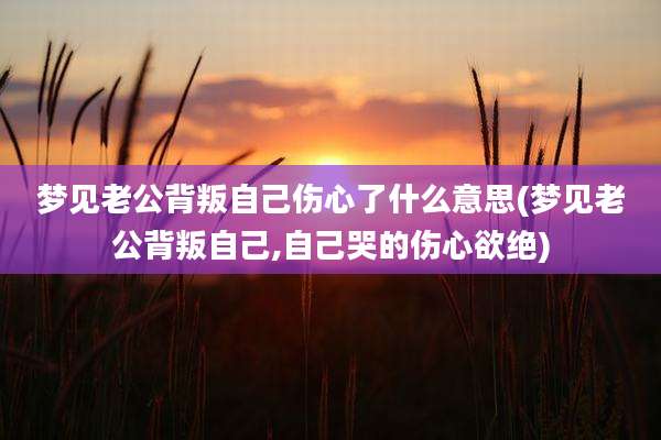 梦见老公背叛自己伤心了什么意思(梦见老公背叛自己,自己哭的伤心欲绝)