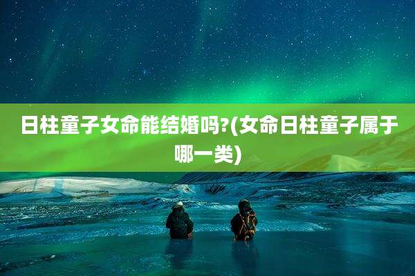 日柱童子女命能结婚吗?(女命日柱童子属于哪一类)