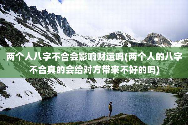 两个人八字不合会影响财运吗(两个人的八字不合真的会给对方带来不好的吗)
