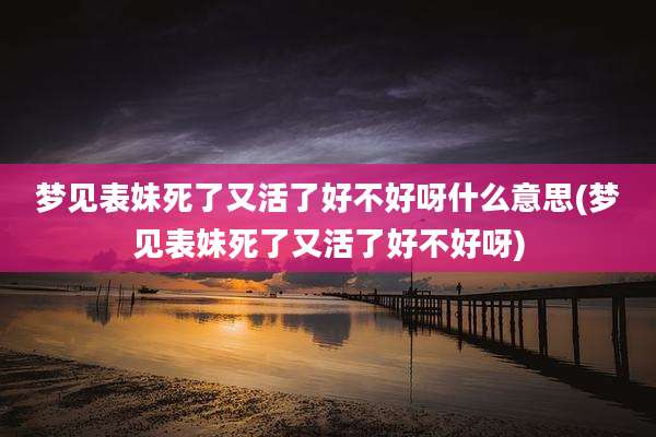 梦见表妹死了又活了好不好呀什么意思(梦见表妹死了又活了好不好呀)