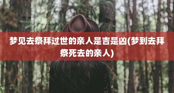 梦见去祭拜过世的亲人是吉是凶(梦到去拜祭死去的亲人)