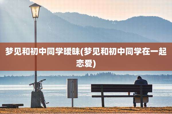 梦见和初中同学暧昧(梦见和初中同学在一起恋爱)