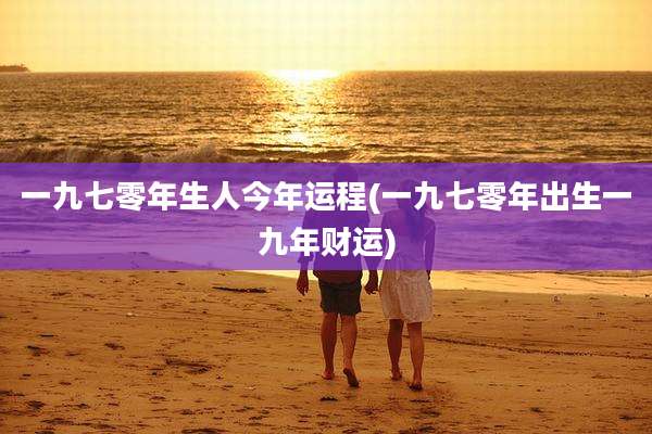 一九七零年生人今年运程(一九七零年出生一九年财运)