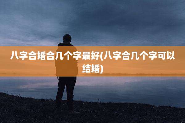 八字合婚合几个字最好(八字合几个字可以结婚)