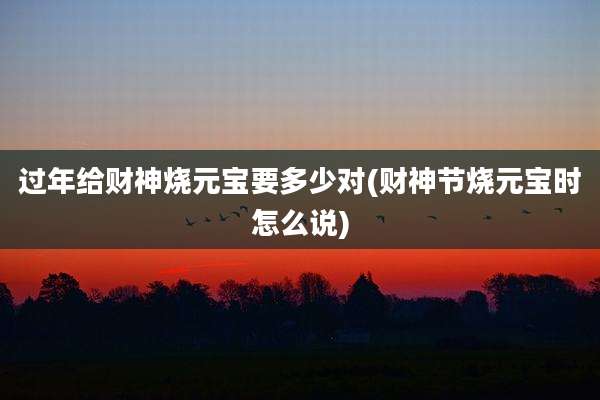 过年给财神烧元宝要多少对(财神节烧元宝时怎么说)