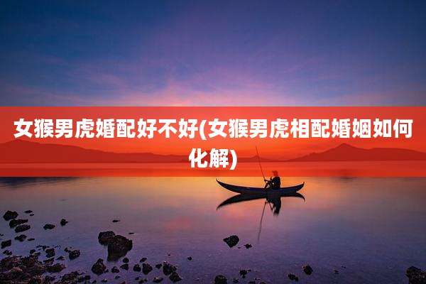 女猴男虎婚配好不好(女猴男虎相配婚姻如何化解)