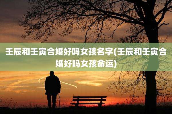壬辰和壬寅合婚好吗女孩名字(壬辰和壬寅合婚好吗女孩命运)