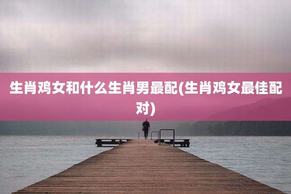 生肖鸡女和什么生肖男最配(生肖鸡女最佳配对)