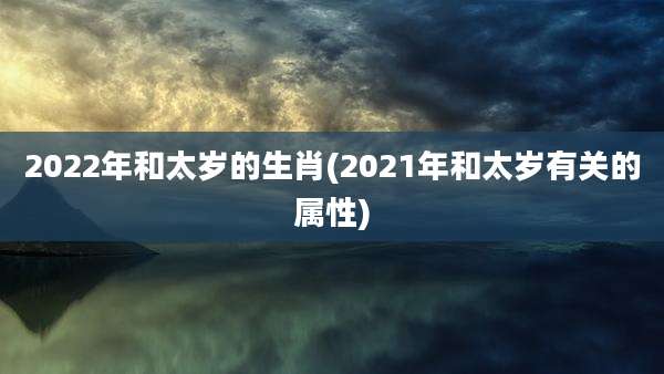 2022年和太岁的生肖(2021年和太岁有关的属性)