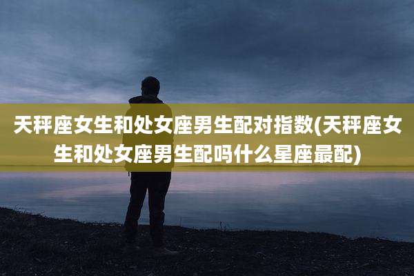 天秤座女生和处女座男生配对指数(天秤座女生和处女座男生配吗什么星座最配)
