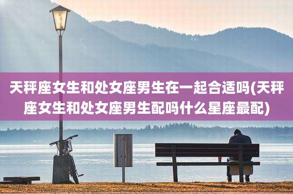 天秤座女生和处女座男生在一起合适吗(天秤座女生和处女座男生配吗什么星座最配)