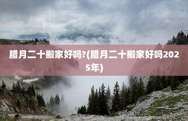 腊月二十搬家好吗?(腊月二十搬家好吗2025年)