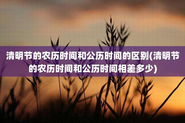 清明节的农历时间和公历时间的区别(清明节的农历时间和公历时间相差多少)
