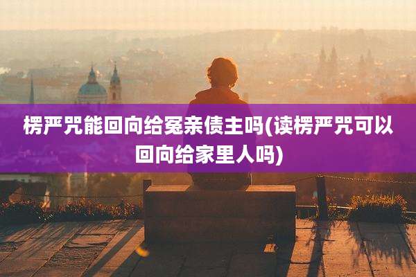 楞严咒能回向给冤亲债主吗(读楞严咒可以回向给家里人吗)