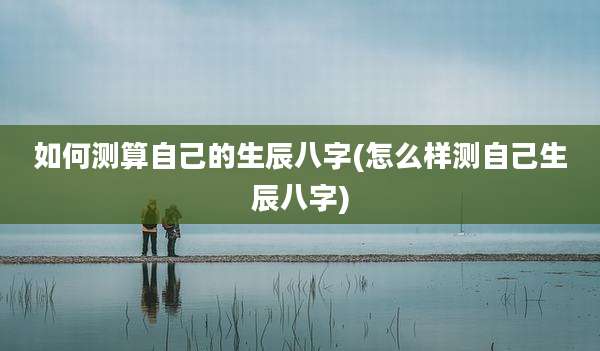如何测算自己的生辰八字(怎么样测自己生辰八字)