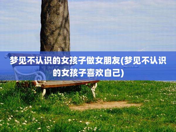 梦见不认识的女孩子做女朋友(梦见不认识的女孩子喜欢自己)