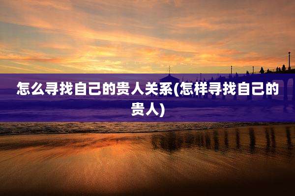 怎么寻找自己的贵人关系(怎样寻找自己的贵人)