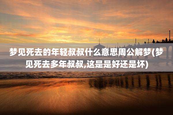 梦见死去的年轻叔叔什么意思周公解梦(梦见死去多年叔叔,这是是好还是坏)