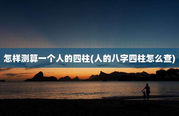 怎样测算一个人的四柱(人的八字四柱怎么查)