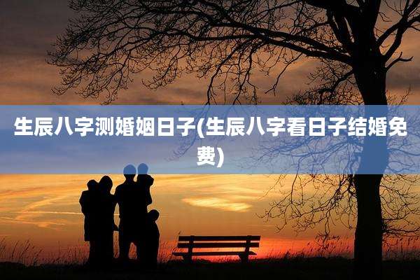生辰八字测婚姻日子(生辰八字看日子结婚免费)