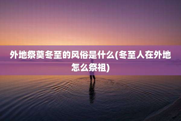 外地祭奠冬至的风俗是什么(冬至人在外地怎么祭祖)