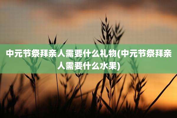 中元节祭拜亲人需要什么礼物(中元节祭拜亲人需要什么水果)