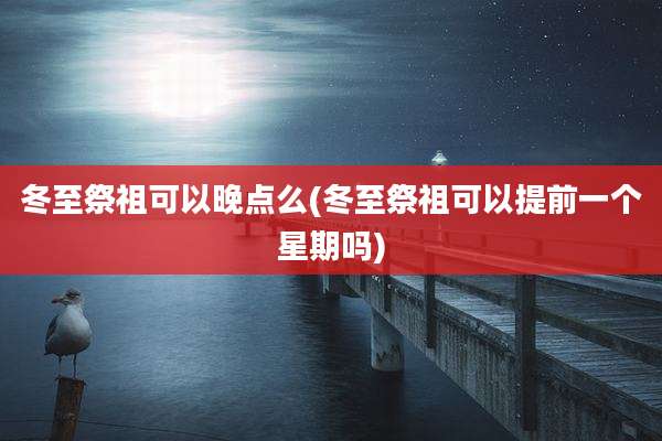 冬至祭祖可以晚点么(冬至祭祖可以提前一个星期吗)