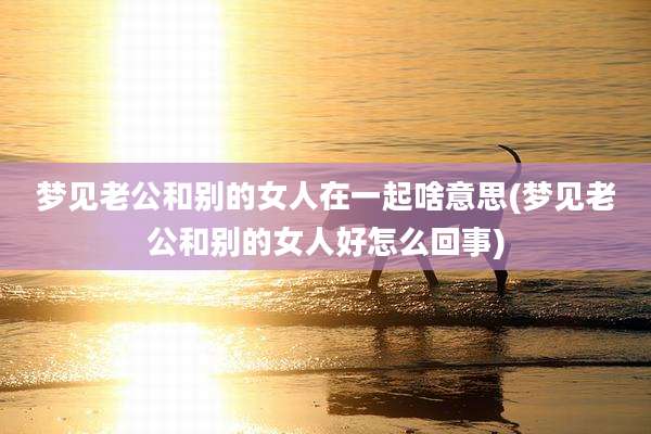 梦见老公和别的女人在一起啥意思(梦见老公和别的女人好怎么回事)