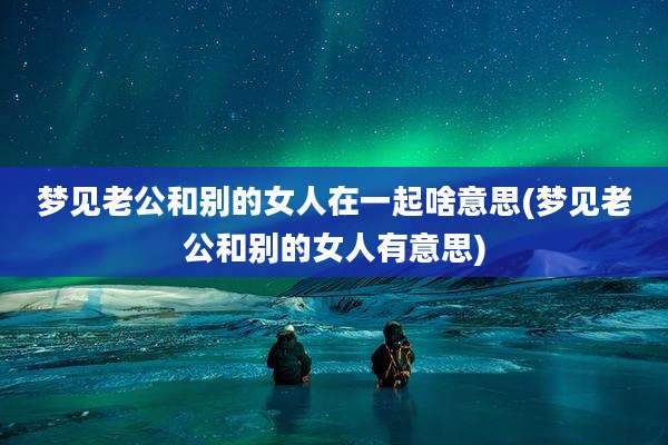 梦见老公和别的女人在一起啥意思(梦见老公和别的女人有意思)