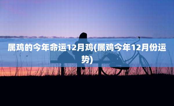 属鸡的今年命运12月鸡(属鸡今年12月份运势)