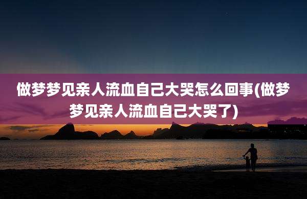 做梦梦见亲人流血自己大哭怎么回事(做梦梦见亲人流血自己大哭了)