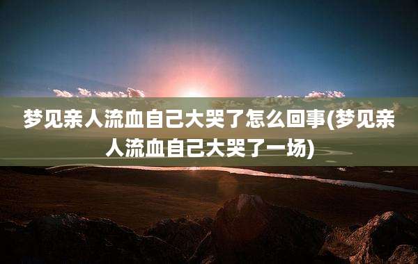 梦见亲人流血自己大哭了怎么回事(梦见亲人流血自己大哭了一场)