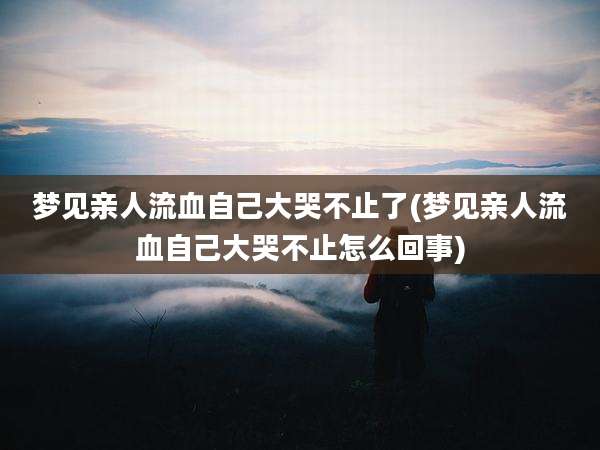 梦见亲人流血自己大哭不止了(梦见亲人流血自己大哭不止怎么回事)