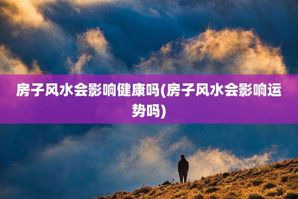 房子风水会影响健康吗(房子风水会影响运势吗)