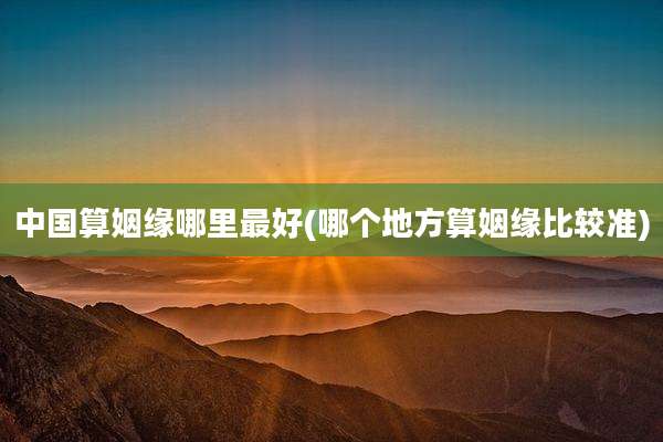 中国算姻缘哪里最好(哪个地方算姻缘比较准)