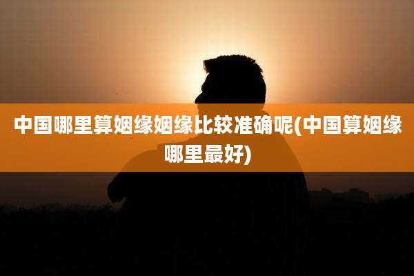 中国哪里算姻缘姻缘比较准确呢(中国算姻缘哪里最好)