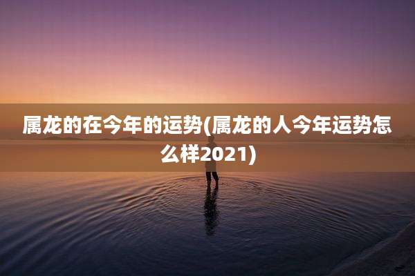 属龙的在今年的运势(属龙的人今年运势怎么样2021)
