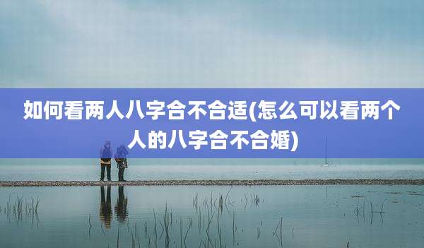 如何看两人八字合不合适(怎么可以看两个人的八字合不合婚)