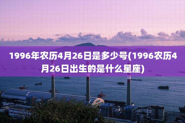 1996年农历4月26日是多少号(1996农历4月26日出生的是什么星座)