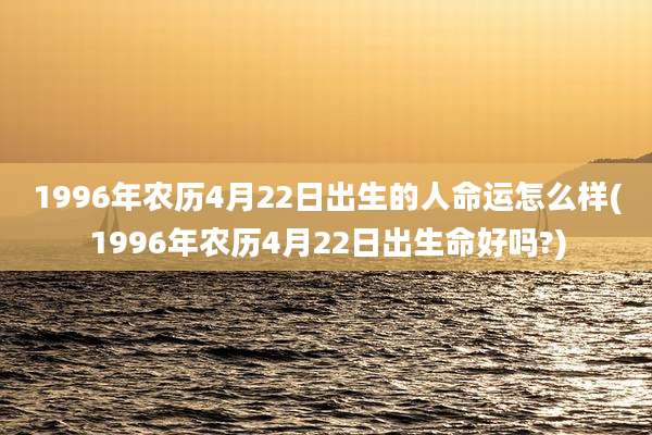 1996年农历4月22日出生的人命运怎么样(1996年农历4月22日出生命好吗?)