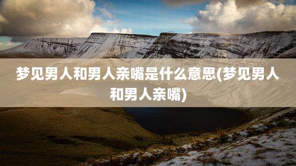 梦见男人和男人亲嘴是什么意思(梦见男人和男人亲嘴)