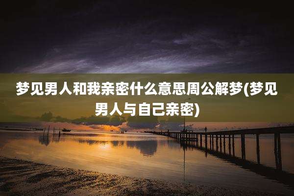 梦见男人和我亲密什么意思周公解梦(梦见男人与自己亲密)