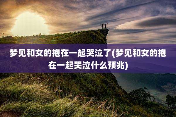 梦见和女的抱在一起哭泣了(梦见和女的抱在一起哭泣什么预兆)